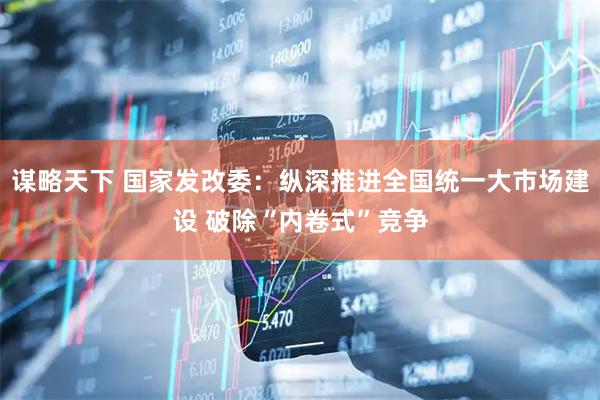 谋略天下 国家发改委：纵深推进全国统一大市场建设 破除“内卷式”竞争
