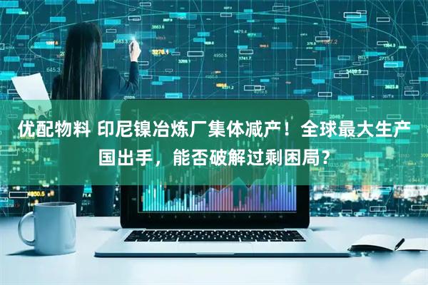 优配物料 印尼镍冶炼厂集体减产！全球最大生产国出手，能否破解过剩困局？