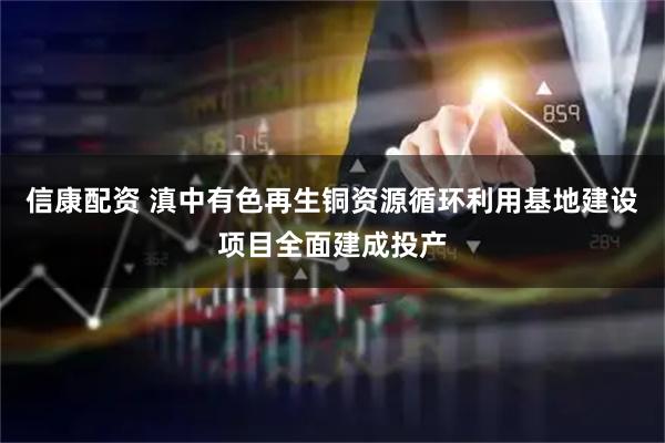 信康配资 滇中有色再生铜资源循环利用基地建设项目全面建成投产