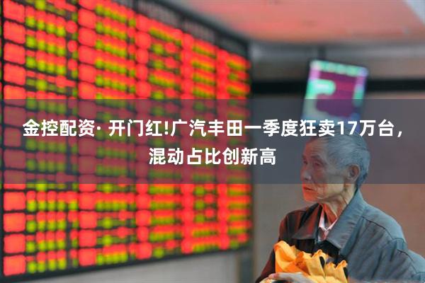 金控配资· 开门红!广汽丰田一季度狂卖17万台，混动占比创新高