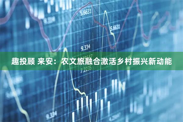 趣投顾 来安：农文旅融合激活乡村振兴新动能