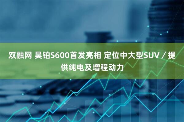 双融网 昊铂S600首发亮相 定位中大型SUV／提供纯电及增程动力